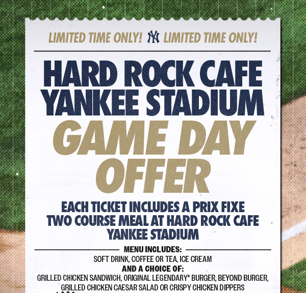 Limited Time Only! Limited Time Only! Hard Rock Cafe Yankee Stadium Game Day Offer: Each Ticket Includes a Prix Fixe Two Course Meal at Hard Rock Cafe Yankee Stadium | Menu Includes: Soft, Drink, Coffee or Tea, Ice Cream And a Choice of: Grilled Chicken Sandwich, Original Legendary Burger, Beyond Burger, Grilled Chicken Caesar Salad or Crispy Chicken Dippers