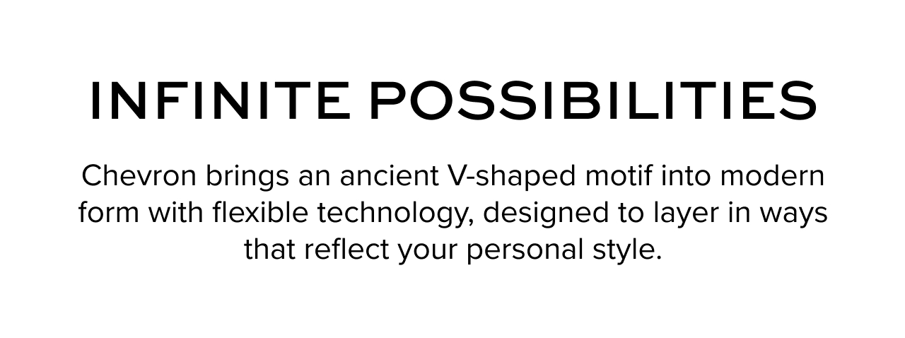 Infinite Possibilities: Chevron brings an ancient V-shaped motif into modern form with flexible technology, designed to layer in ways that reflect your personal style.&nbsp;