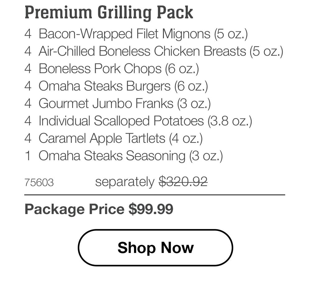 Premium Grilling Pack - 4 Bacon-Wrapped Filet Mignons (5 oz.) - 4 Air-Chilled Boneless Chicken Breasts (5 oz.) - 4 Boneless Pork Chops (6 oz.) - 4 Omaha Steaks Burgers (6 oz.) - 4 Gourmet Jumbo Franks (3 oz.) - 4 Individual Scalloped Potatoes (3.8 oz.) - 4 Caramel Apple Tartlets (4 oz.) - 1 Omaha Steaks Seasoning (3 oz.) - 75603 separately $320.92 | Package Price $99.99 || Shop Now