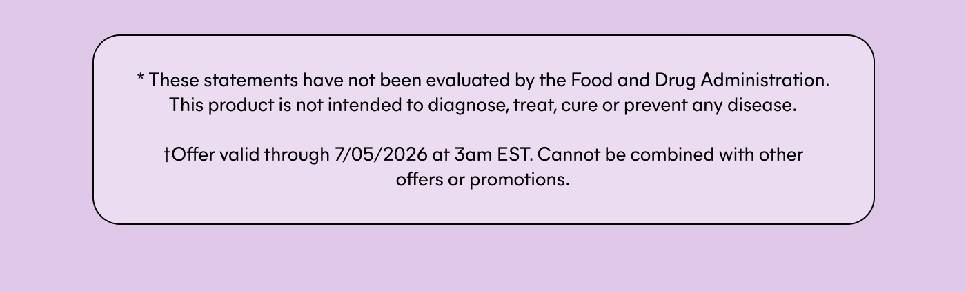 * These statements have not been evaluated by the Food and Drug Administration. This product is not intended to diagnose, treat, cure or prevent any disease.  †Offer valid through 7/05/2026 at 3am EST. Cannot be combined with other offers or promotions.