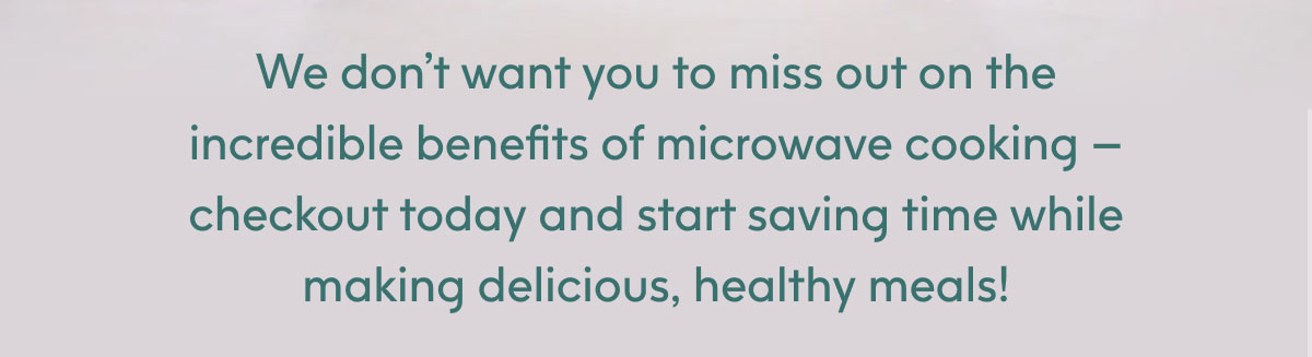 We don't want you to miss out on the incredible benefits of microwave cooking - checkout today and start saving time while making delicious, healthy meals!