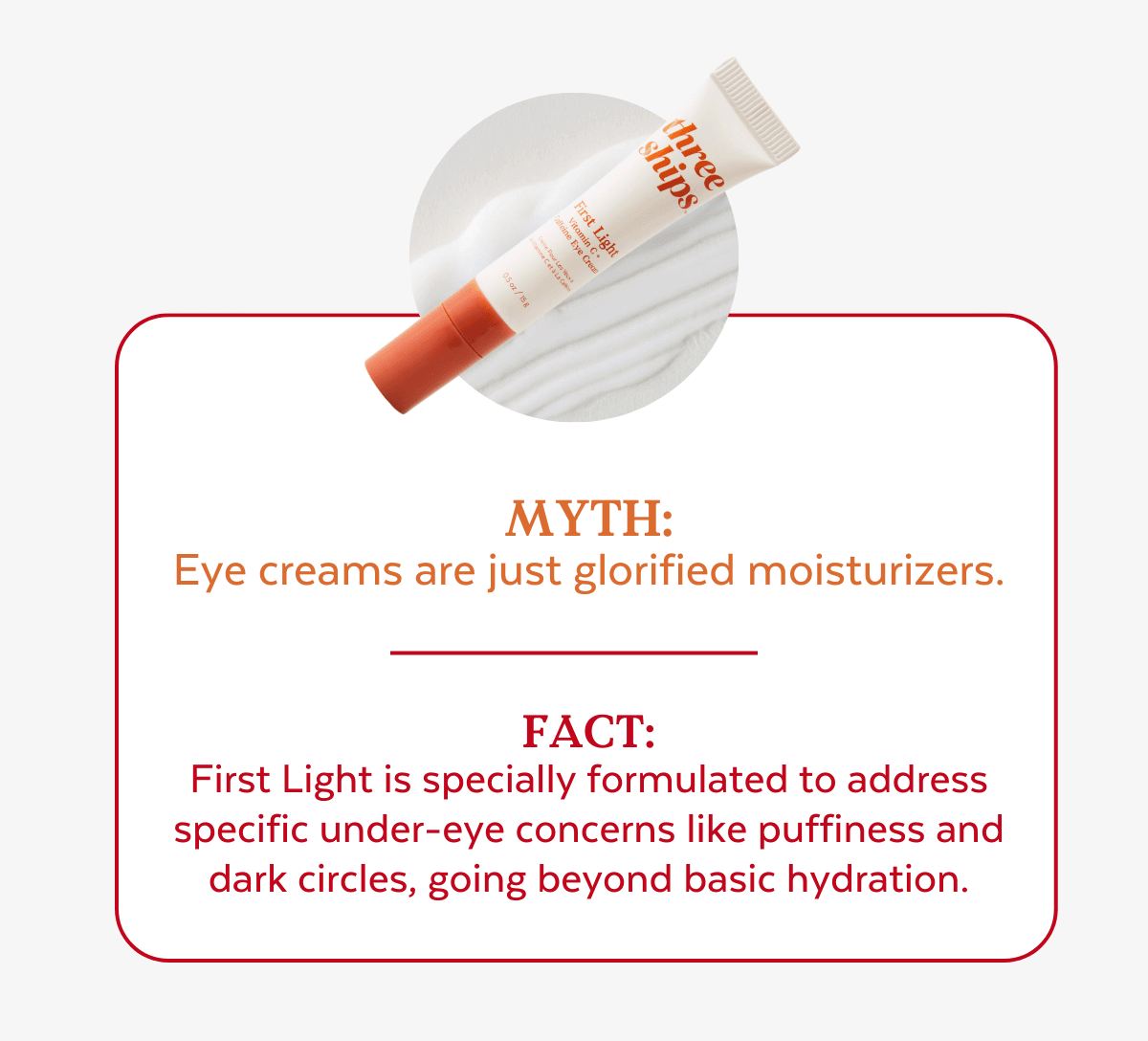 Myth:  Eye creams are just glorified moisturizers. Fact:  First Light is specially formulated to address specific under-eye concerns like puffiness and  dark circles, going beyond basic hydration.