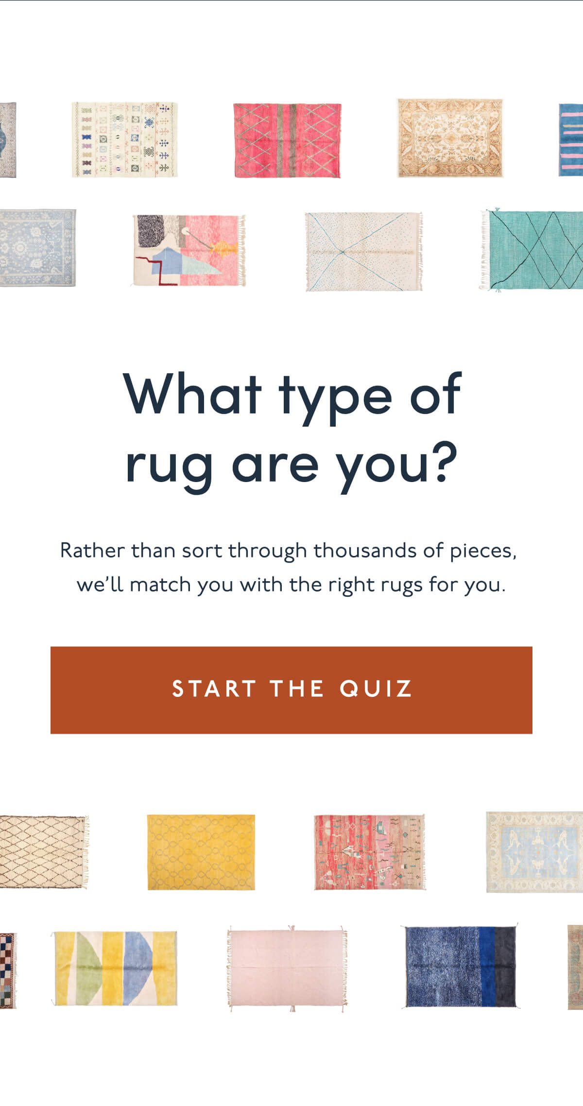 What type of rug are you? | Rather than sort through thousands of pieces, we’ll match you with the right rugs for you. | [ START THE QUIZ ]