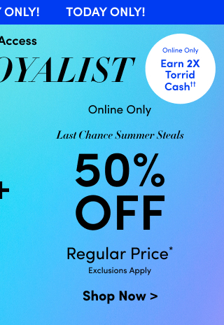 Today Only! | Early Access | VIP & Loyalist | Online Only | Earn 2X Torrid Cash†† | Online Only | Last Chance Summer Steals | 50% Off Regular Price* | Exclusions Apply | Shop Now >
