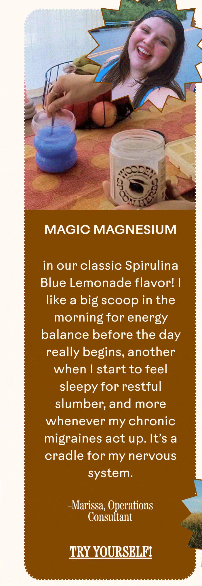 Magic Magnesium&nbsp;in our classic Spirulina Blue Lemonade flavor! I like a big scoop in the morning for energy balance before the day really begins, another when I start to feel sleepy for restful slumber, and more whenever my chronic migraines act up. It’s a cradle for my nervous system. Marissa, Operations Consultant