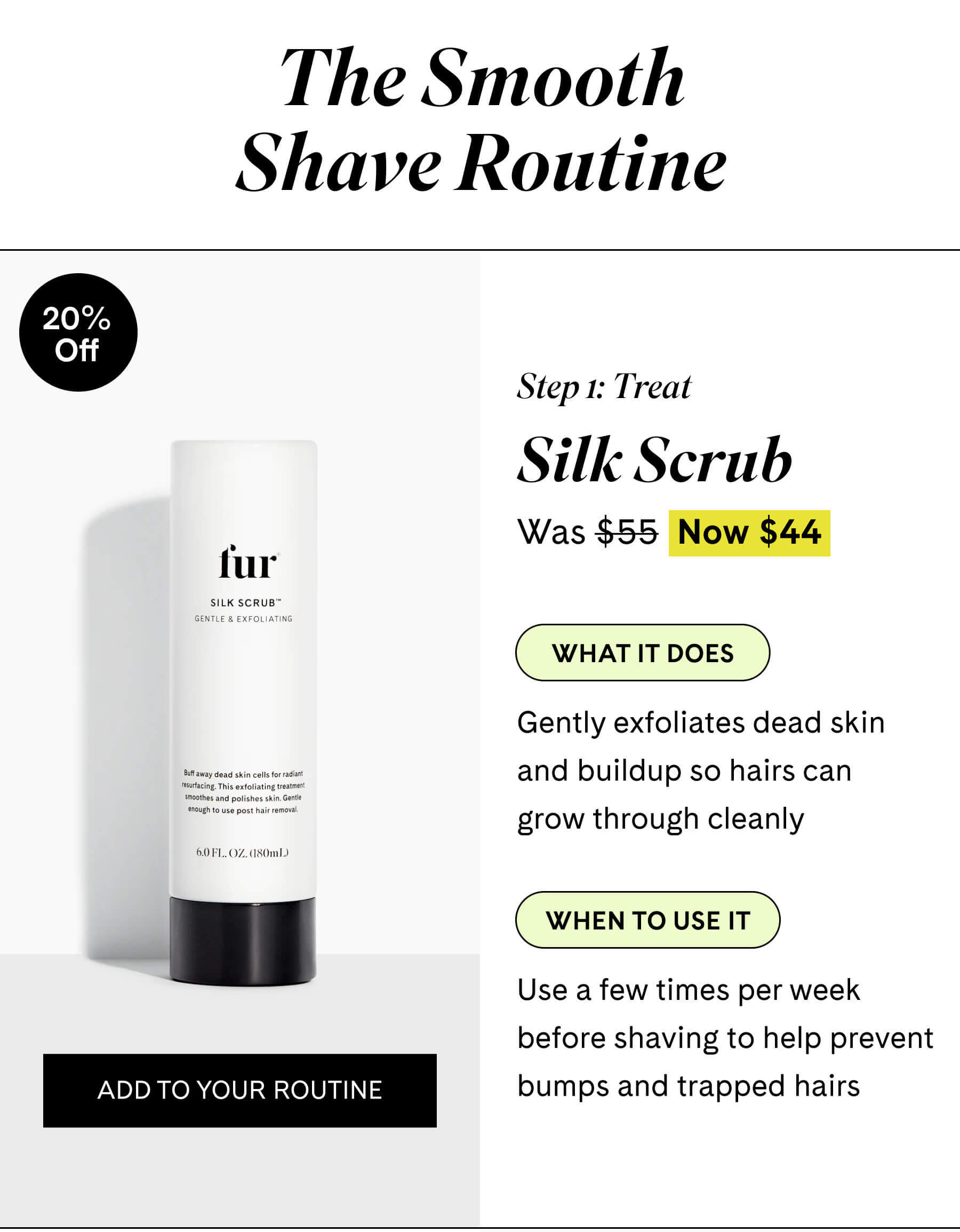 The Smooth Shave Routine  Step 1 Prep Silk Scrub $44 $55 What it does Gently exfoliates dead skin and buildup so hairs can grow through cleanly  When to use it Use a few times per week before shaving to help prevent bumps and trapped hairs ADD TO YOUR ROUTINE