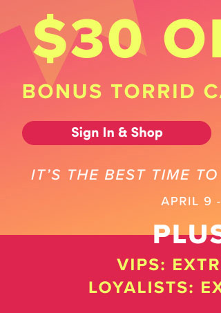 	First Time Ever! | $30 Off $50 Bonus Torrid Cash Leveled Up! | Sign In & Shop > | It's The Best Time To Shop Torrid. | Period. | April 9 - April 12 | Plus +++ | VIPS Extra 15% Off* | Loyalists Extra 10% Off*