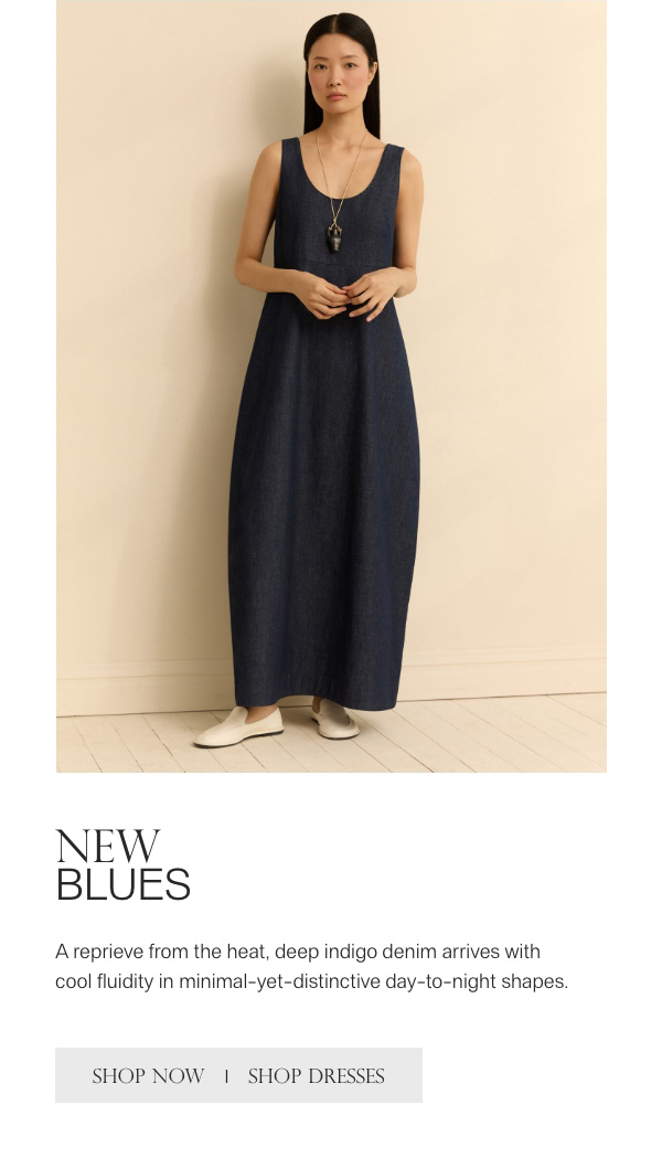 NEW BLUES - A reprieve from the heat, deep indigo denim arrives with cool fluidity in minimal-yet-distinctive day-to-night shapes. - [SHOP NOW] - [SHOP DRESSES]