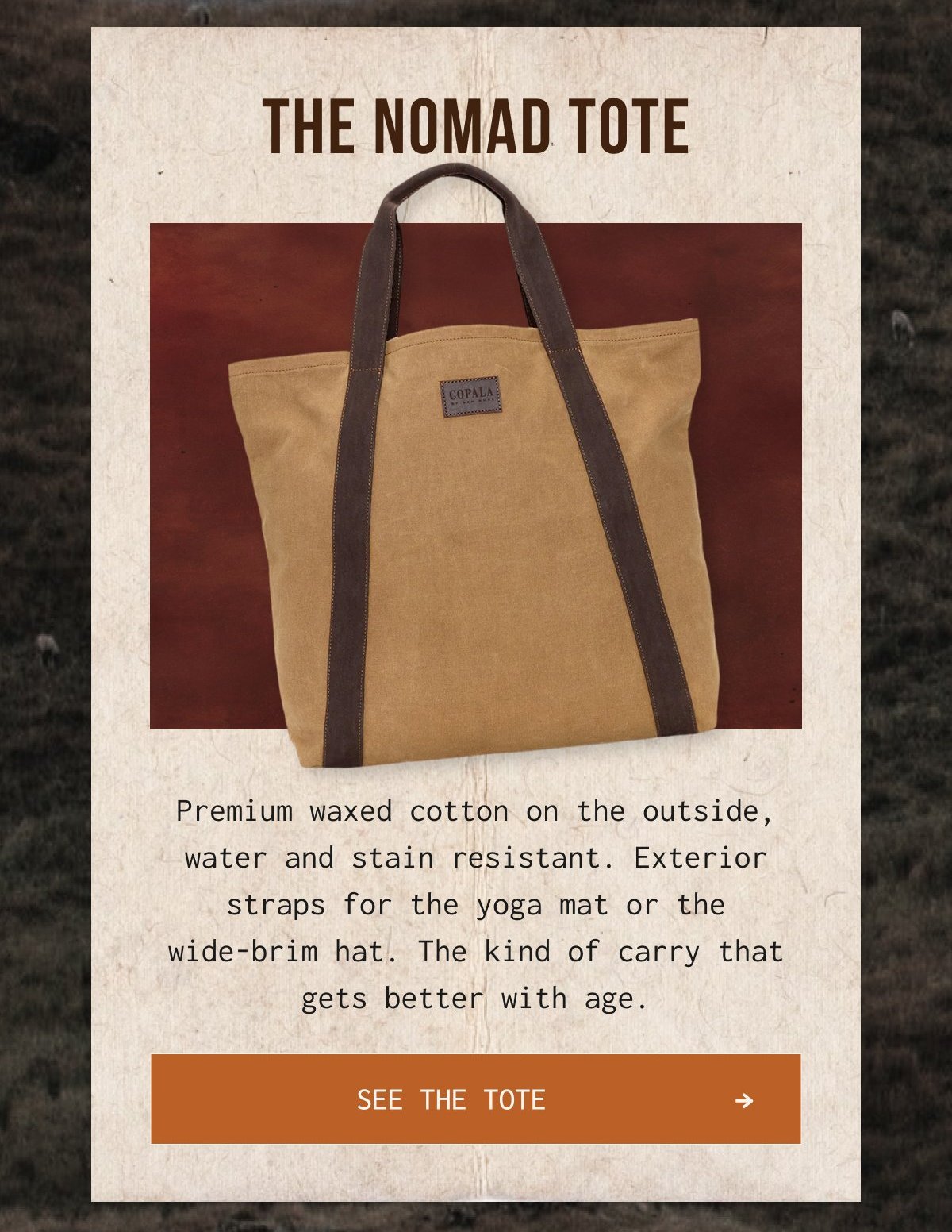 THE NOMAD TOTE - Premium waxed cotton on the outside, water and stain resistant. Exterior straps for the yoga mat or the wide-brim hat. The kind of carry that gets better with age.
SEE THE TOTE →