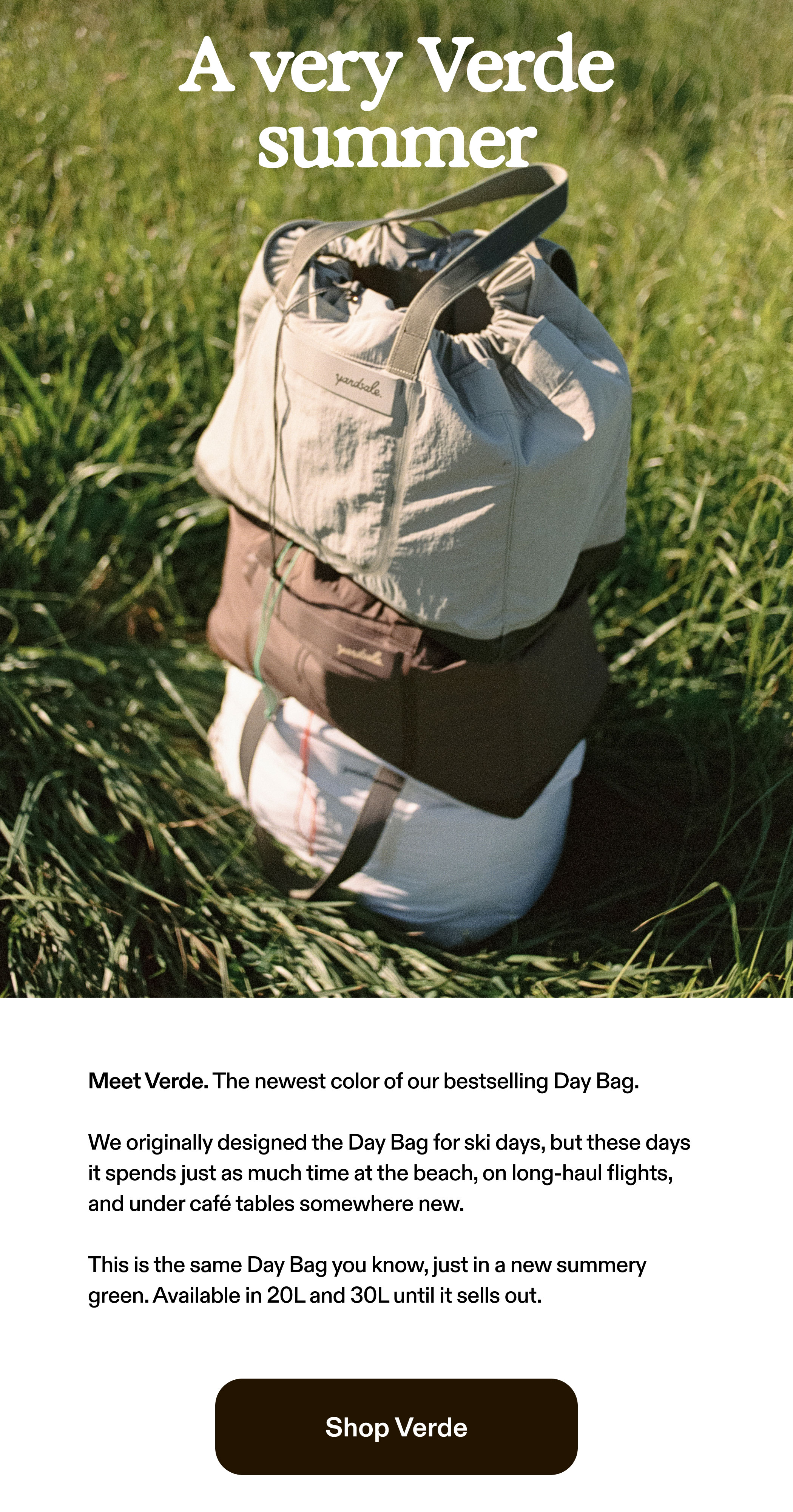 A very Verde summer  Meet Verde. The newest color of our bestselling Day Bag.  We originally designed the Day Bag for ski days, but these days it spends just as much time at the beach, on long-haul flights, and under café tables somewhere new.  This is the same Day Bag you know, just in a new summery green. Available in 20L and 30L until it sells out.  Shop Verde