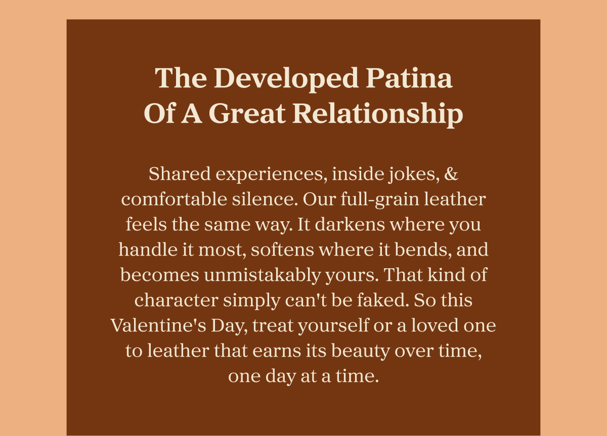 The Developed Patina Of A Great Relationship  Shared experiences, inside jokes, & comfortable silence. Our full-grain leather feels the same way. It darkens where you handle it most, softens where it bends, and becomes unmistakably yours. That kind of character simply can't be faked. So this Valentine's Day, treat yourself or a loved one to leather that earns its beauty over time, one day at a time.