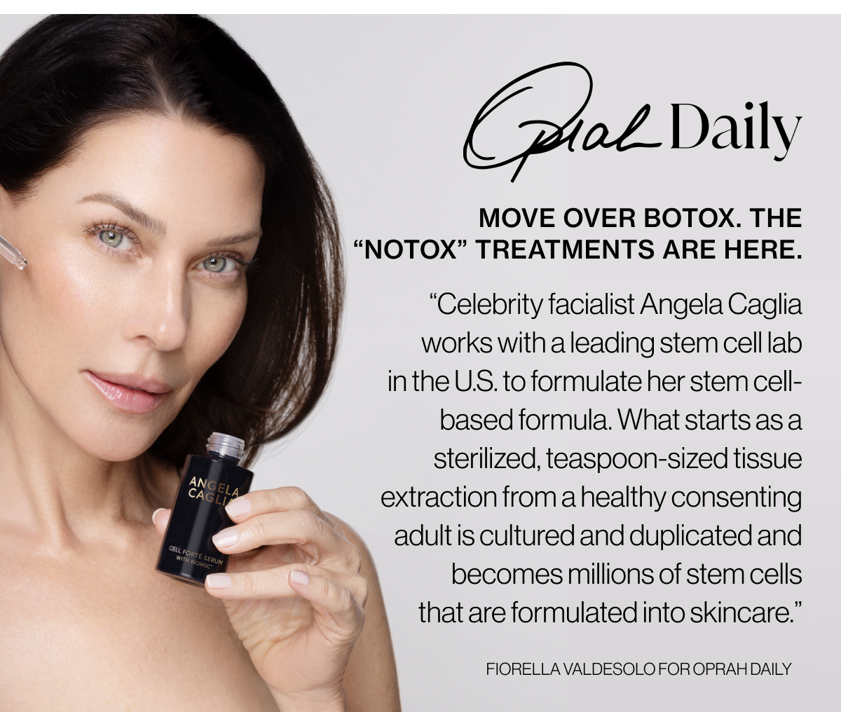 Oprah Daily - Move over botox. The “notox” treatments are here - “Celebrity facialist&nbsp;Angela Caglia works with a leading stem cell lab in the U.S. to formulate her stem cell-based formula. What starts as a sterilized, teaspoon-sized tissue extraction from a healthy consenting adult is cultured and duplicated and becomes millions of stem cells that are formulated into skincare.” - Fiorella Valdesolo for Oprah Daily