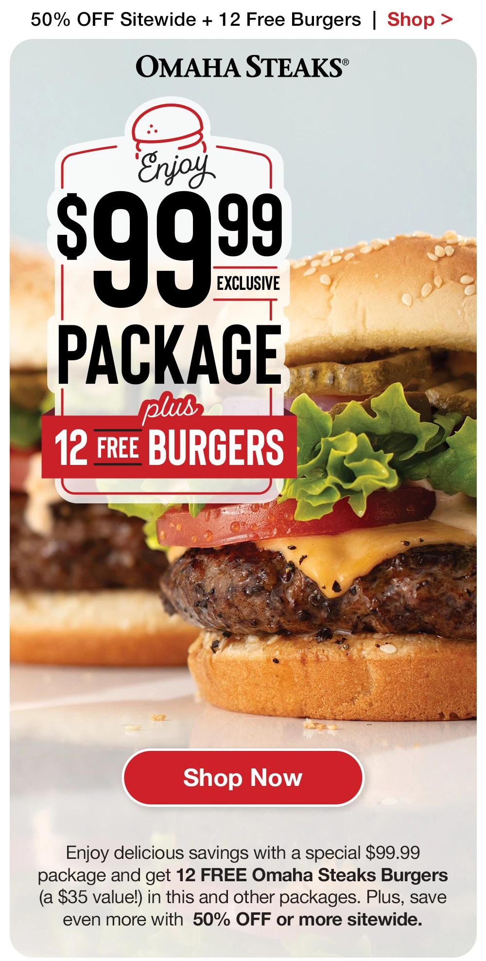 50% OFF Sitewide + 12 Free Burgers  |  Shop > OMAHA STEAKS® | $99.99 EXCLUSIVE PACKAGE PLUS GET 12 BURGERS FREE || SHOP NOW || Enjoy delicious savings with a special $99.99 package and get 12 FREE Omaha Steaks Burgers (a $35 value!) in this and other packages. Plus, save even more with 50% OFF or more sitewide.