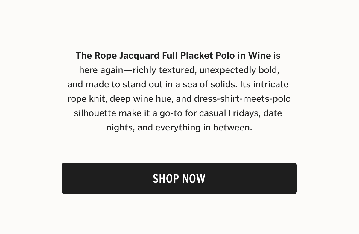 The Rope Jacquard Full Placket Polo in Wine is here again—richly textured, unexpectedly bold, and made to stand out in a sea of solids. Its intricate rope knit, deep wine hue, and dress-shirt-meets-polo silhouette make it a go-to for casual Fridays, date nights, and everything in between.
