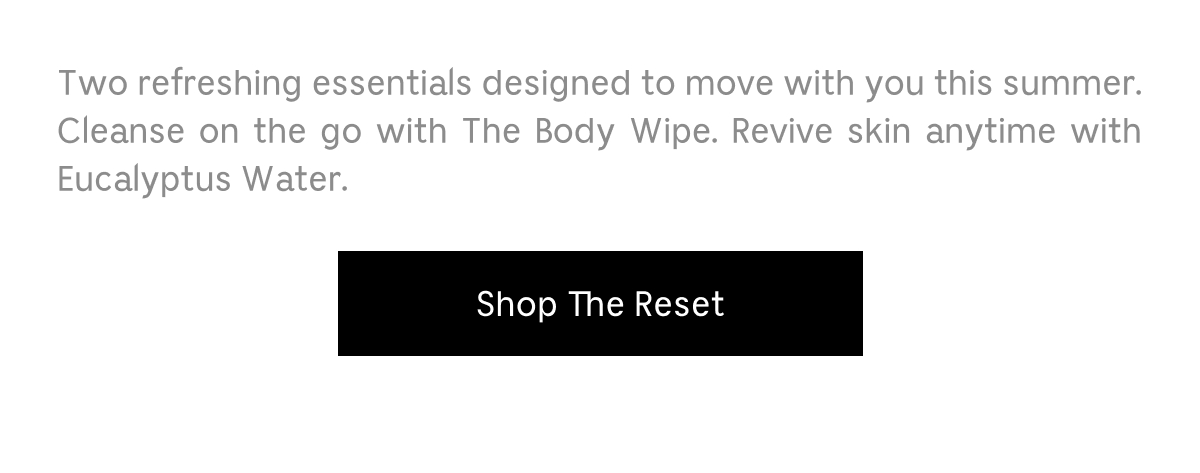 Two refreshing essentials designed to move with you this summer. Cleanse on the go with The Body Wipe. Revive skin anytime with Eucalyptus Water. Shop The Reset