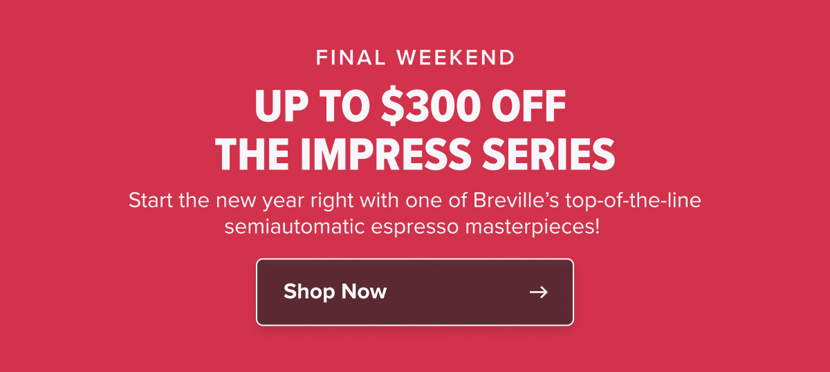 FINAL WEEKEND UP TO $300 OFF THE IMPRESS SERIES Start the new year right with one of Breville’s top-of-the-line semiautomatic espresso masterpieces! 