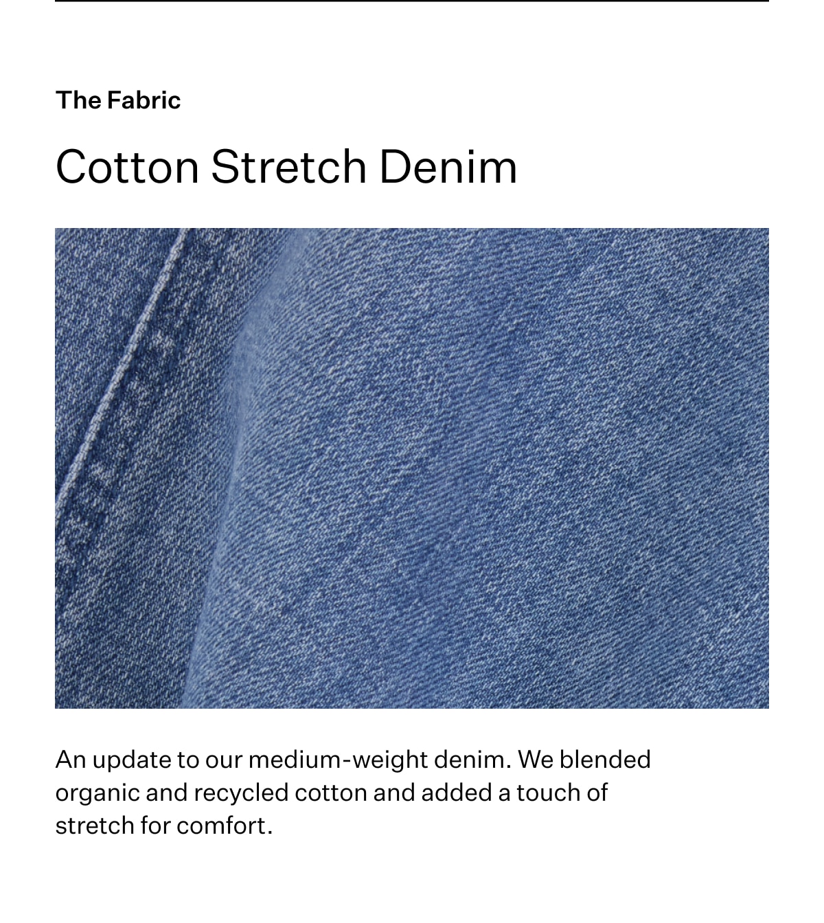 The Fabric. Cotton Stretch Denim. An update to our medium-weight denim. We blended organic and recycled cotton and added a touch of stretch for comfort.