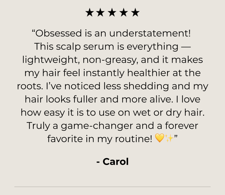 “Obsessed is an understatement! This scalp serum is everything — lightweight, non-greasy, and it makes my hair feel instantly healthier at the roots. I’ve noticed less shedding and my hair looks fuller and more alive. I love how easy it is to use on wet or dry hair. Truly a game-changer and a forever favorite in my routine! 💛✨”
