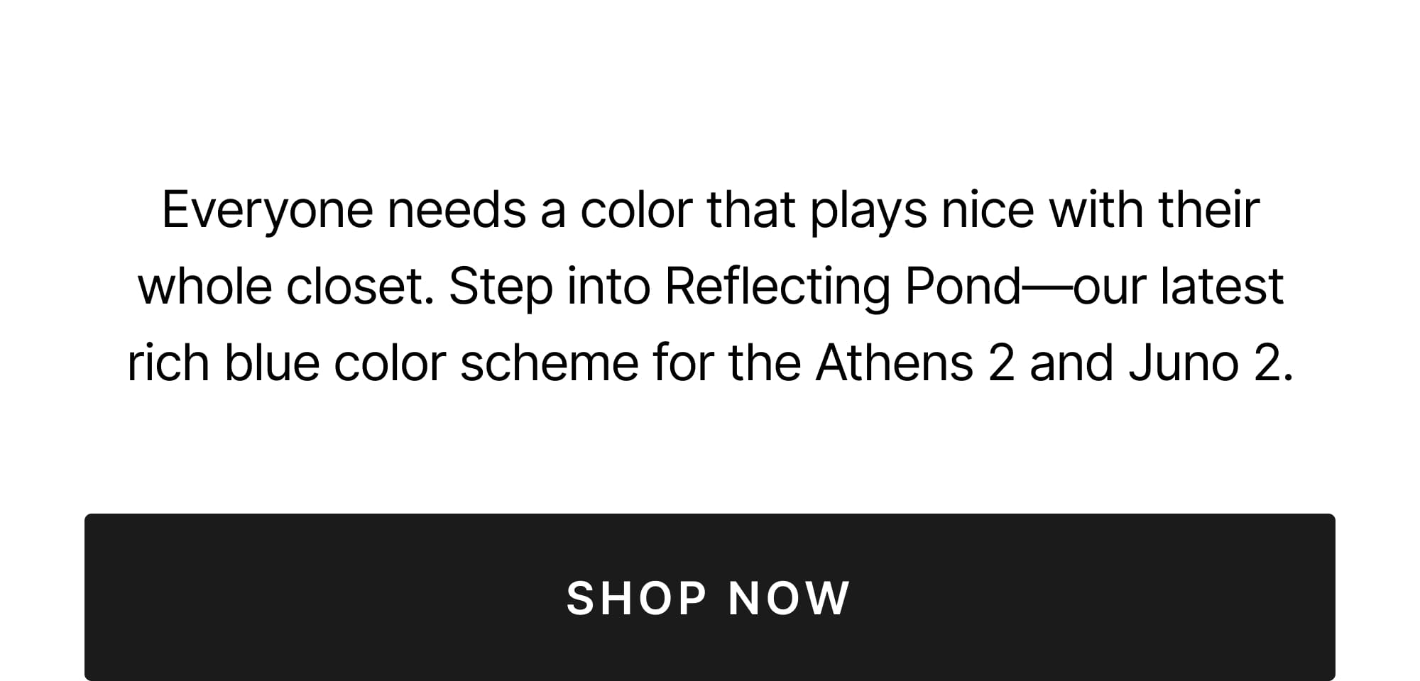 Everyone needs a color that plays nice with their whole closet. Step into Reflecting Pond - our latest rich blue color scheme for the Athens 2 and Juno 2. Shop now.