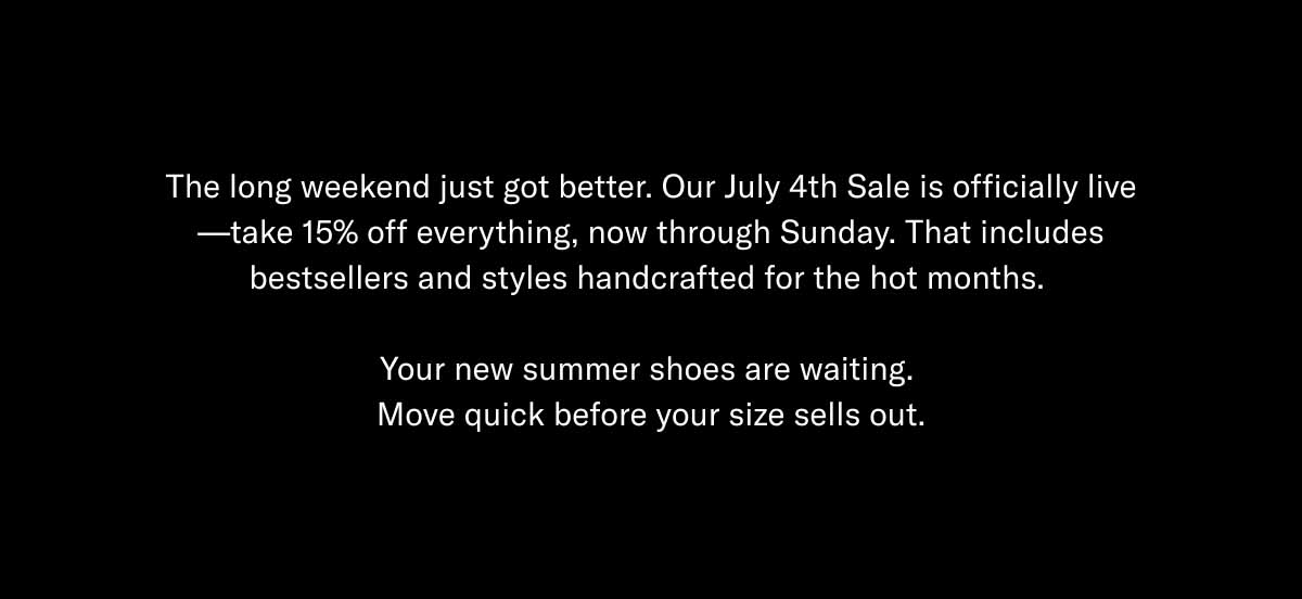 The long weekend just got better. Our July 4th Sale is officially live—take 15% off everything, now through Sunday. That includes bestsellers and styles handcrafted for the hot months.   Your new summer shoes are waiting.  Move quick before your size sells out.