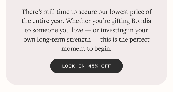 There’s still time to secure our lowest price of the entire year. Whether you’re gifting Bōndia to someone you love — or investing in your own long-term strength — this is the perfect moment to begin.