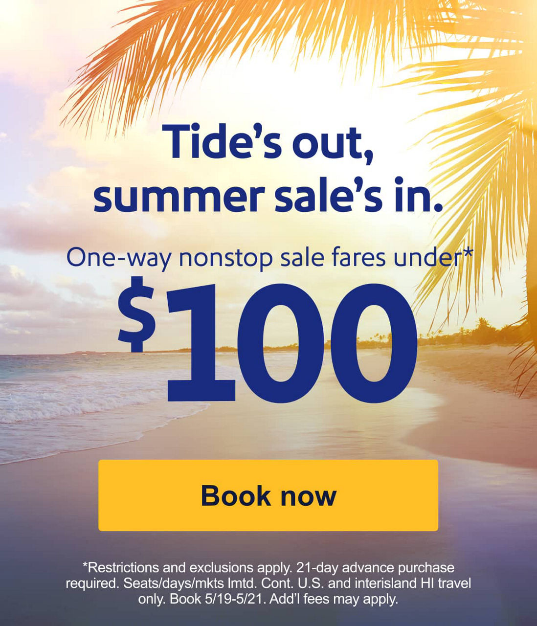 Tide’s out, summer sale’s in. Sale fares under* $100. *Restrictions, exclusions, and blackout dates apply. 21-day advance purchase required. Seats/days/mkts lmtd. Book 5/19-5/21. Add’l fees may apply. [Book now]  
