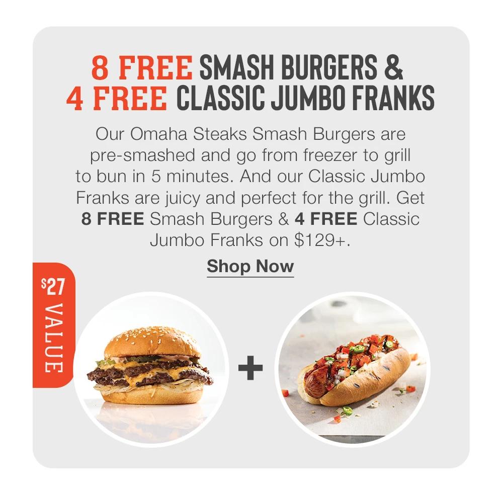 8 FREE SMASH BURGERS &
4 FREE CLASSIC JUMBO FRANKS
Our Omaha Steaks Smash Burgers are pre-smashed and go from freezer to grill to bun in 5 minutes. And our Classic Jumbo Franks are juicy and perfect for the grill. Get
8 FREE Smash Burgers & 4 FREE Classic
Jumbo Franks on $129+.
$27 VALUE
Shop Now
