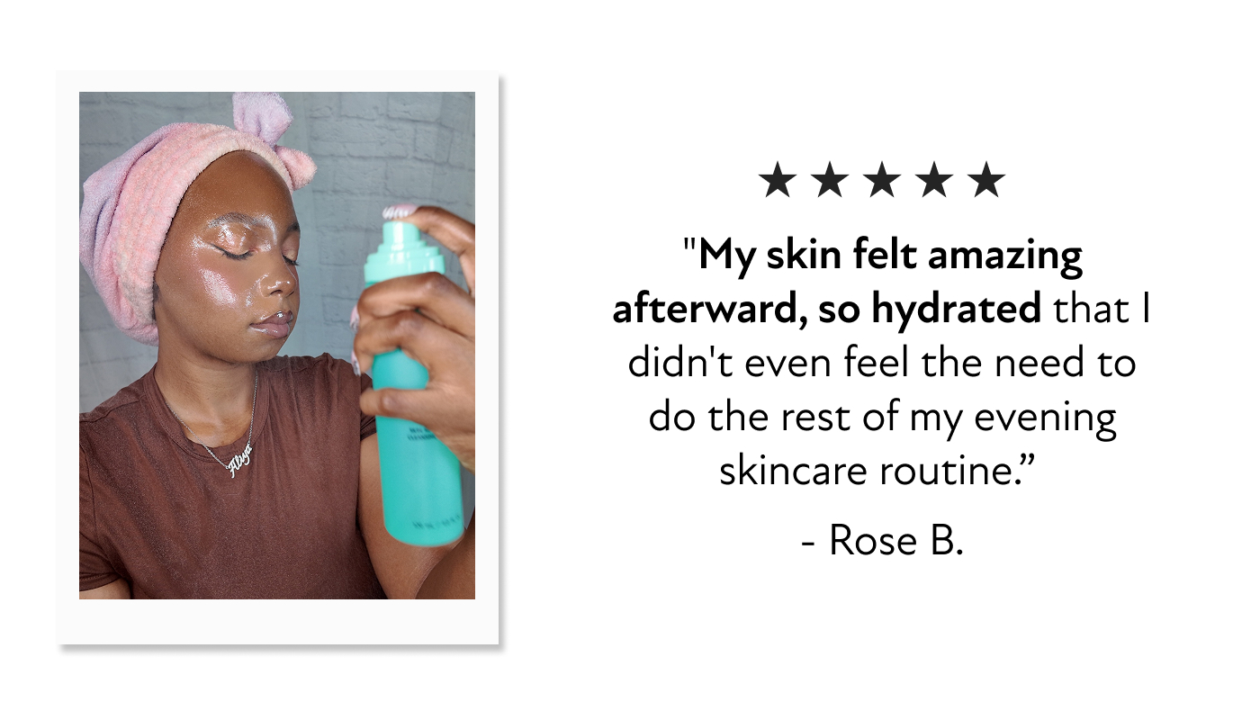 "My skin felt amazing afterward, so hydrated that I didn't even feel the need to do the rest of my evening skincare routine.”&nbsp; - Rose B.