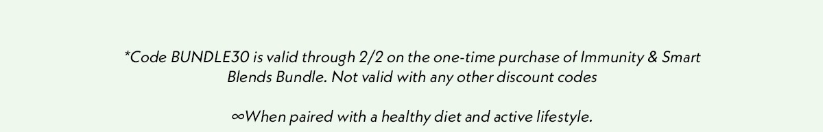 *Code BUNDLE30 is valid through 2/2 on the one-time purchase of Immunity & Smart Blends Bundle. Not valid with any other discount codes. When paired with a healthy diet and active lifestyle