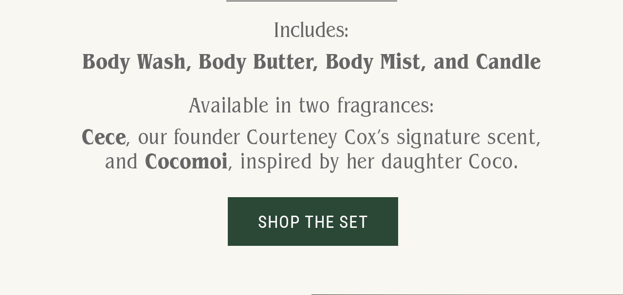Includes: Body Wash, Body Butter, Body Mist, and Candle.  Available in two fragrances: Cece, our founder Courteney Cox’s signature scent, and Cocomoi, inspired by her daughter Coco.