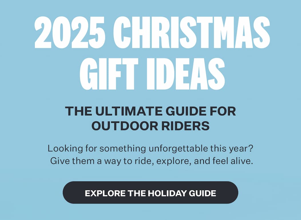 2025 CHRISTMAS GIFT IDEAS | THE ULTIMATE GUIDE FOR OUTDOOR RIDERS | Looking for something unforgettable this year? Give them a way to ride, explore, and feel alive. [EXPLORE THE HOLIDAY GUIDE]