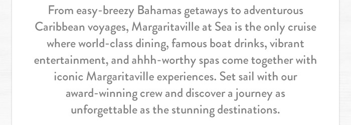 From easy-breezy Bahamas getaways to adventurous Caribbean voyages, Margaritaville at Sea is the only cruise where world-class dining, famous boat drinks, vibrant entertainment, and ahhh-worthy spas come together with iconic Margaritaville experiences. Set sail with our award-winning crew and discover a journey as unforgettable as the stunning destinations.