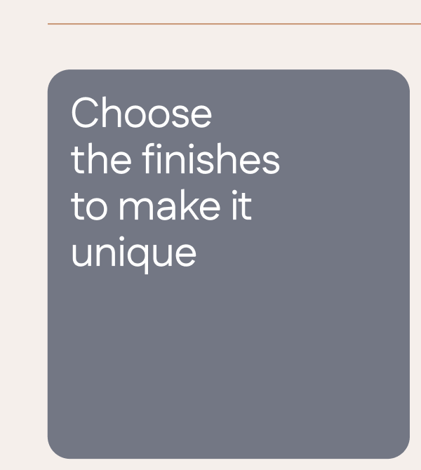 Choose the finishes to make it unique.