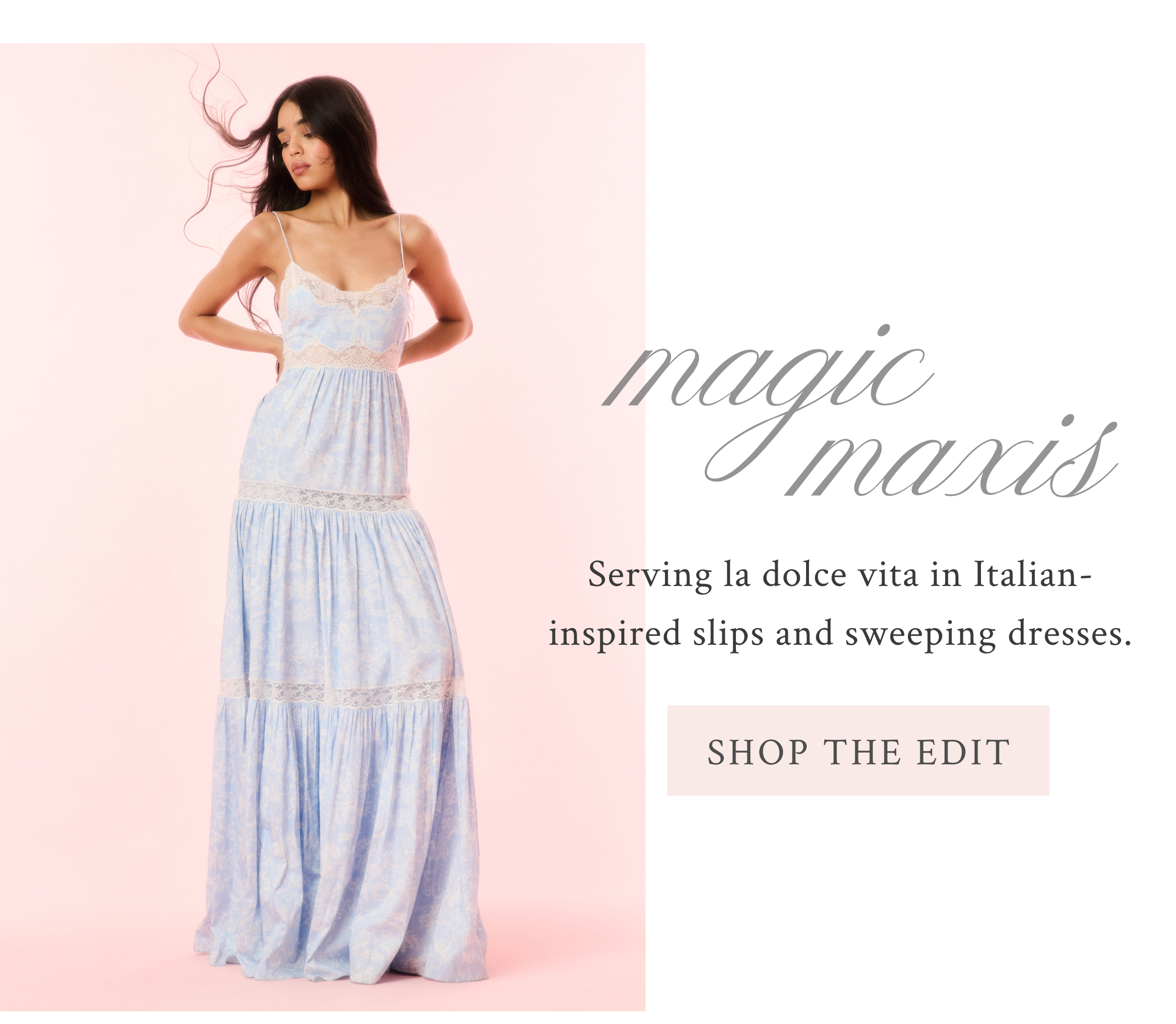 MAGIC MAXIS Serving la dolce vita in Italian-inspired slips and sweeping dresses. <SHOP THE EDIT>