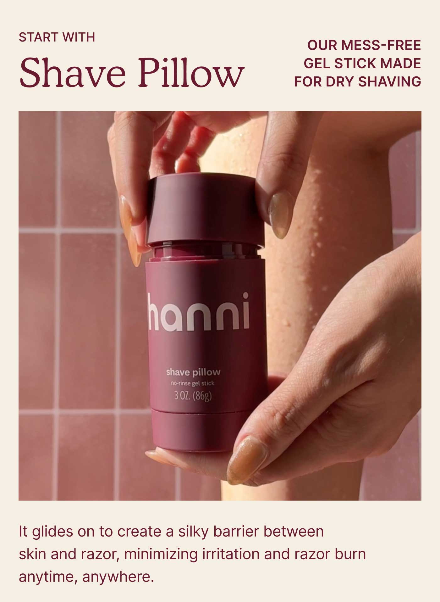 Start with Shave Pillow  Our mess-free gel stick made for dry shaving. It glides on to create a silky barrier between skin and razor, minimizing irritation and razor burn anytime, anywhere.