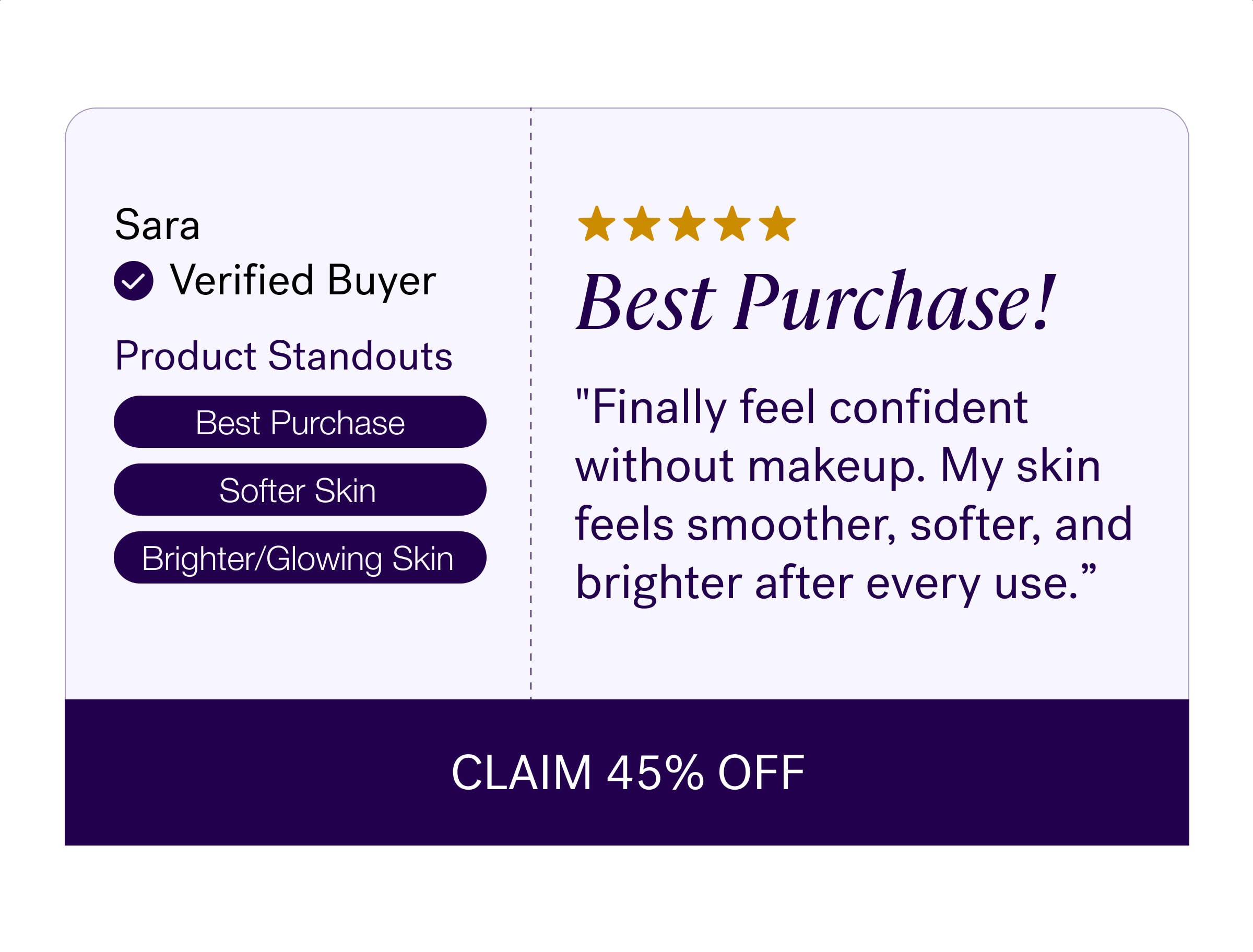 Sara Verified Buyer Best Purchase! Product Standouts "Finally feel confident without makeup. My skin feels smoother, softer, and brighter after every use.” Best Purchase Softer Skin Brighter/Glowing Skin CLAIM 45% OFF