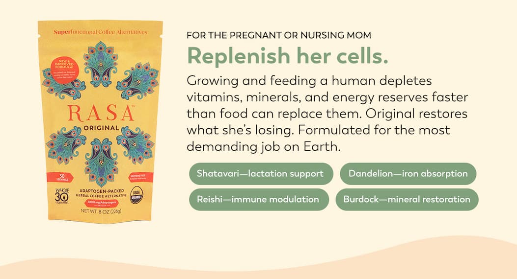 Below a bag of Original Rasa reads: FOR THE PREGNANT OR NURSING MOM Replenish her cells. Growing and feeding a human depletes vitamins, minerals, and energy reserves faster than food can replace them. Original restores what she’s losing. Formulated for the most demanding job on Earth.   Shatavari—lactation support; Dandelion—iron absorption; Reishi—immune modulation; Burdock—mineral restoration