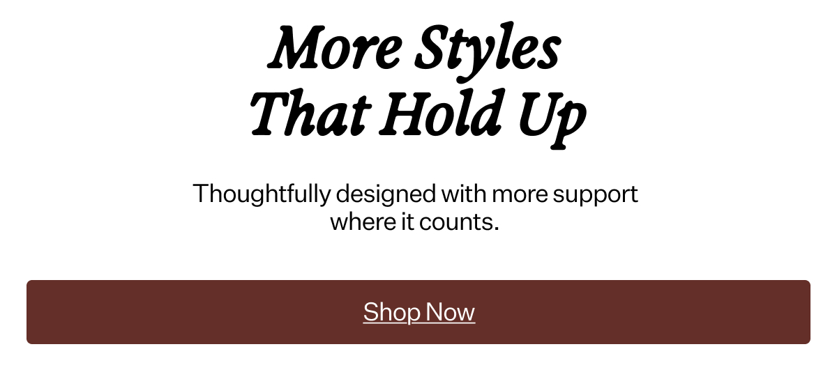 More Styles That Hold Up Thoughtfully designed with more support where it counts.