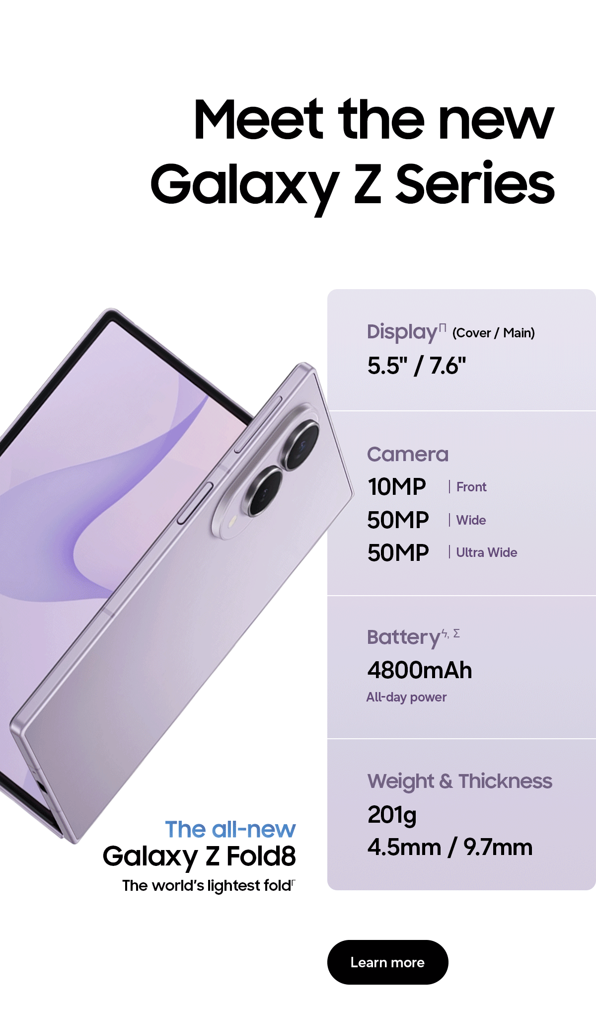 Meet the new Galaxy Z Series - Display&Pi; (Cover/Main) - 5.5" / 7.6" - Camera - 10MP | Front - 50MP | Wide - 50MP | Ultra Wide - Batteryϟ, &Sigma; - 4800mAh - All-day power - Weight & Thickness - 201g - 4.5mm / 9.7mm - The all-new Galaxy Z Fold8 - The world&rsquo;s lightest fold&Gamma; - Learn more