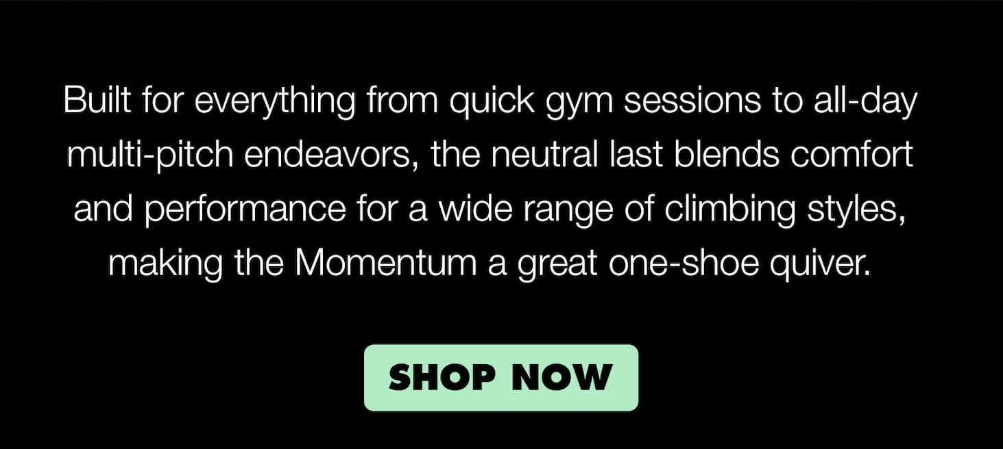 Built for everything from long gym sessions or all-day multi-pitch endeavors, the neutral last blends comfort and performance for a wide range of climbing styles, making the Momentum a great one-shoe-quiver.