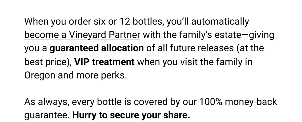 When you order six or 12 bottles, you'll automatically become a Vineyard Partner with the family's estate-giving you a guaranteed allocation of all future releases (at the best price), VIP treatment when you visit the family in Oregon and more perks. As always, every bottle is covered by our 100% money-back guarantee. Hurry to secure your share.