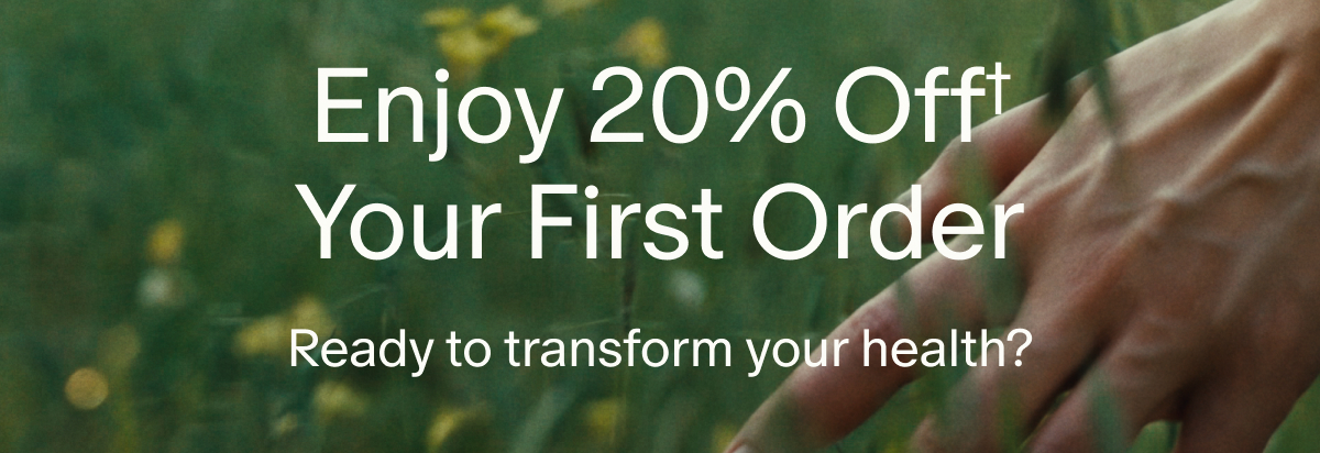 Enjoy 20% Off† Your First Order | Ready to transform your health?