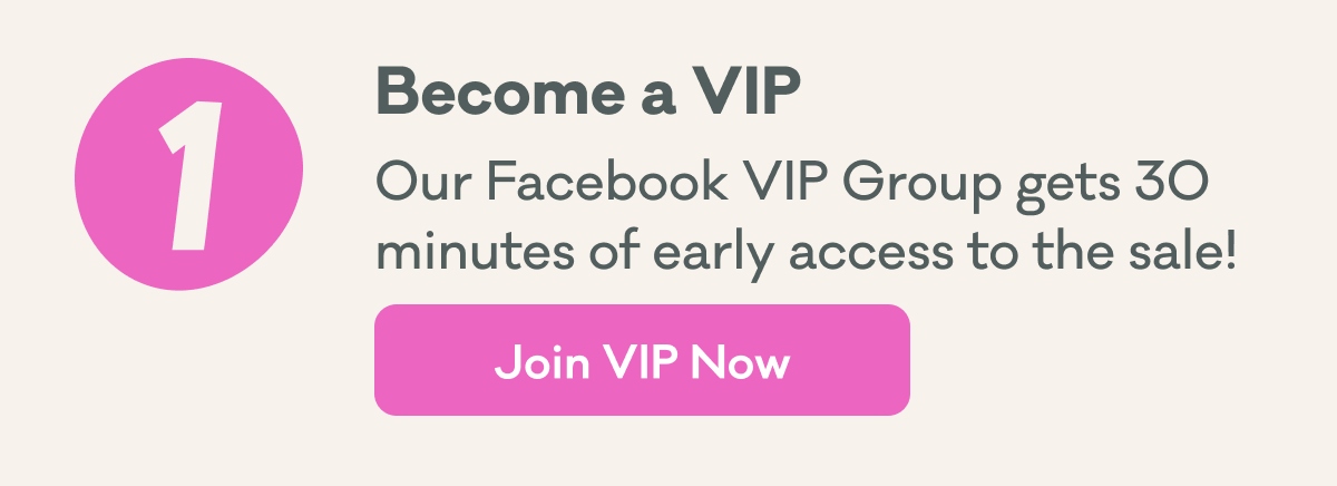 1 | Become a VIP | Our Facebook VIP Group gets 30 minutes of early access to the sale! | Join VIP Now