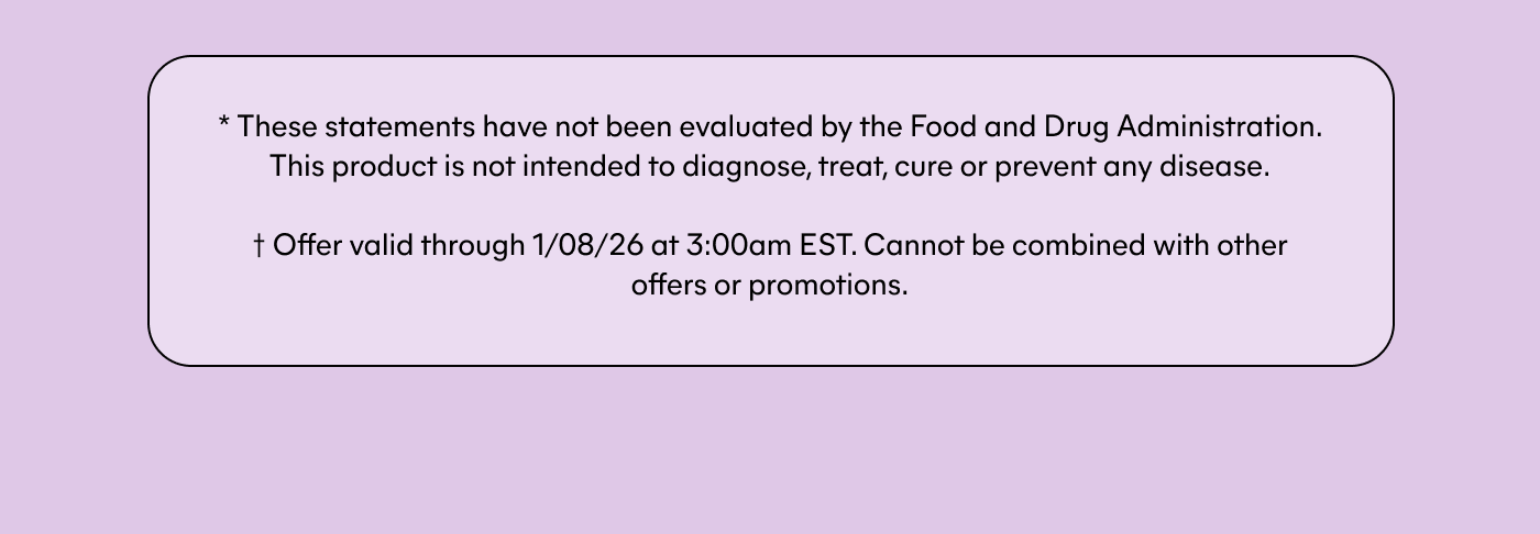 * These statements have not been evaluated by the Food and Drug Administration. This product is not intended to diagnose, treat, cure or prevent any disease.  † Offer valid through 1/08/26 at 3:00am EST. Cannot be combined with other offers or promotions.