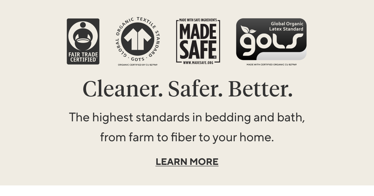 CLEANER. SAFER. BETTER. The highest standards in bedding and bath, from farm to fiber to your home.