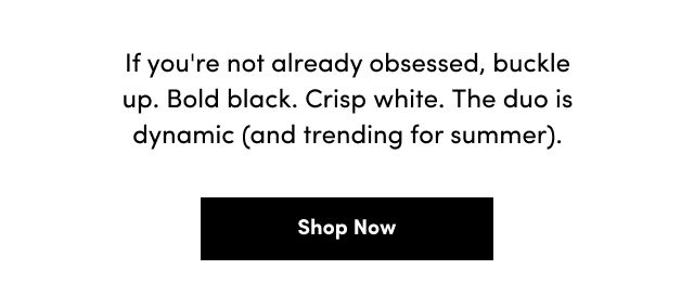 If you're not already obsessed, buckle up. | Bold black. | Crisp white. | The duo is dynamic (and trending for summer). | Shop Now >