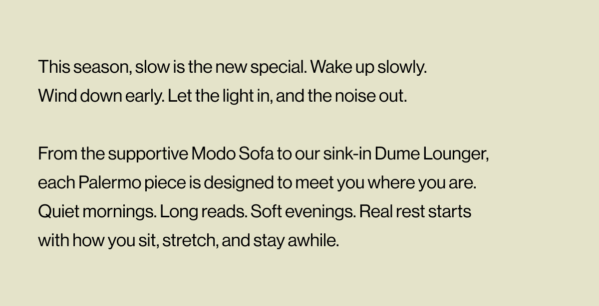This season, slow is the new special. Wake up slowly. Wind down early. Let the light in, and the noise out.  From the supportive Modo Sofa to our sink-in Dume Lounger, each Palermo piece is designed to meet you where you are. Quiet mornings. Long reads. Soft evenings. Real rest starts with how you sit, stretch, and stay awhile.