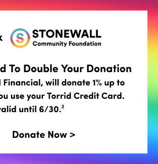 #TorridStrong Torrid Foundation | X | Stonewall Community Foundation | Use Your Torrid Credit Card To Double Your Donation | Our credit card partner, Bread Financial, will donate 1% up to $25,000 every Tuesday when you use your Torrid Credit Card.  US Only. Offer valid until 6/30.2 | Donate Now >
