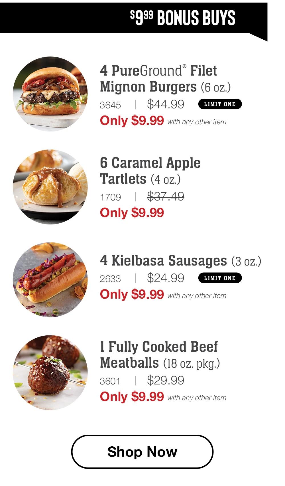 $9.99 BONUS BUYS | 4 PureGround Filet Mignon Burgers (6 oz.) - 3645 | $44.99 LIMIT ONE Only $9.99 with any other item | 6 Caramel Apple Tartlets (4 oz.) - 1709 | $37.49 Only $9.99 | 4 Kielbasa Sausages (3 oz.) - 2633 | $24.99 LIMIT ONE Only $9.99 with any other item | 1 Fully Cooked Beef Meatballs (18 oz. pkg.) - 3601 | $29.99 Only $9.99 with any other item || Shop Now