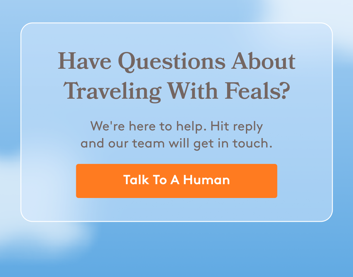 Have Questions About Traveling With Feals? We're here to help. Hit reply and our team will get in touch. [Talk To A Human]